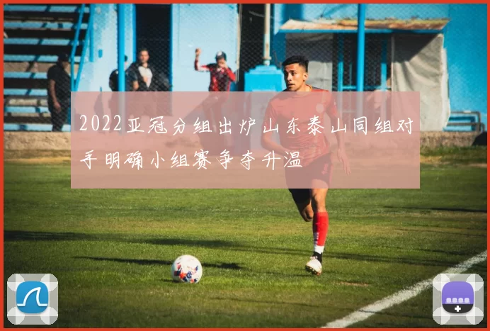 2022亚冠分组出炉山东泰山同组对手明确小组赛争夺升温