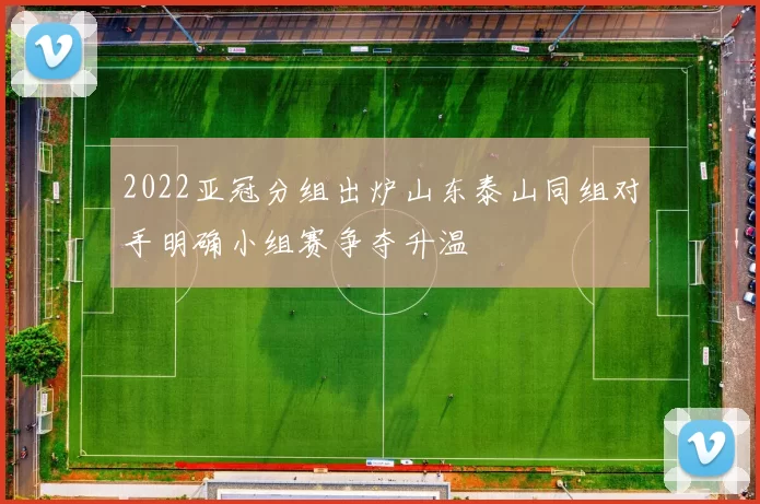 2022亚冠分组出炉山东泰山同组对手明确小组赛争夺升温