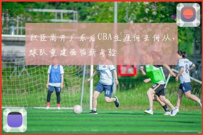 积臣离开广东后CBA生涯何去何从,球队重建面临新考验