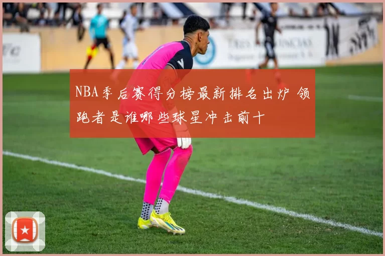 NBA季后赛得分榜最新排名出炉 领跑者是谁哪些球星冲击前十