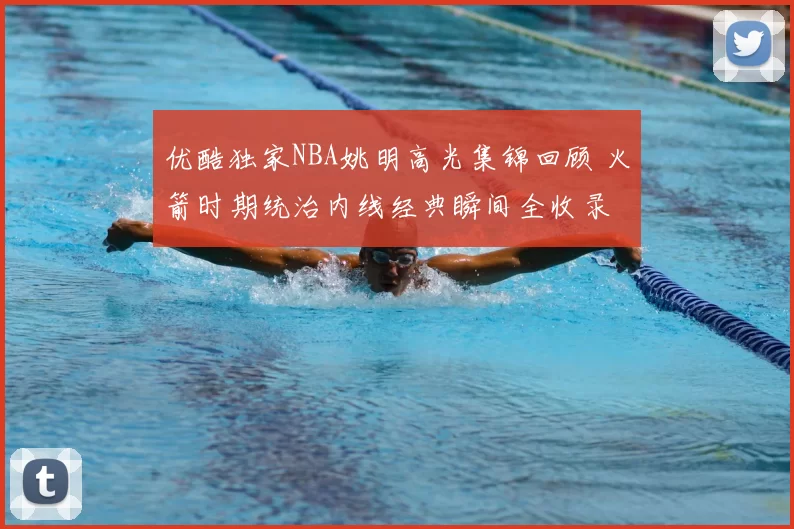 优酷独家NBA姚明高光集锦回顾 火箭时期统治内线经典瞬间全收录