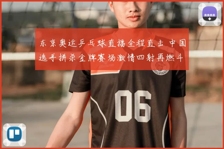 东京奥运乒乓球直播全程直击 中国选手拼杀金牌赛场激情四射再燃斗志