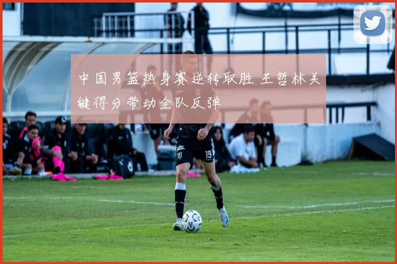 中国男篮热身赛逆转取胜 王哲林关键得分带动全队反弹