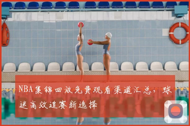 NBA集锦回放免费观看渠道汇总，球迷高效追赛新选择