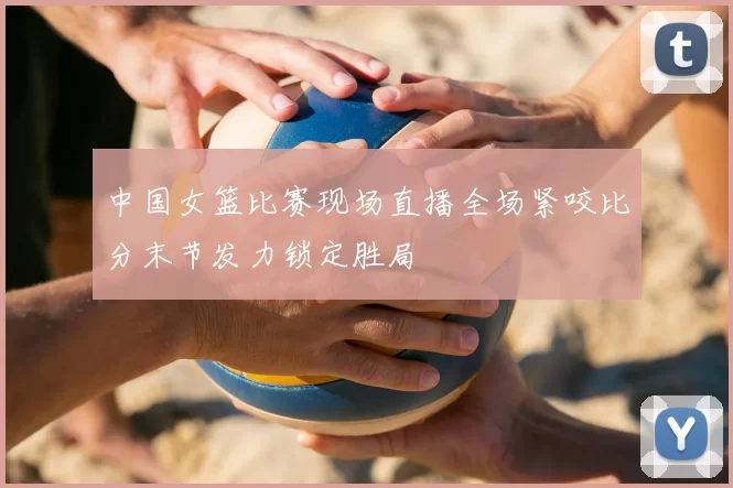 中国女篮比赛现场直播全场紧咬比分末节发力锁定胜局