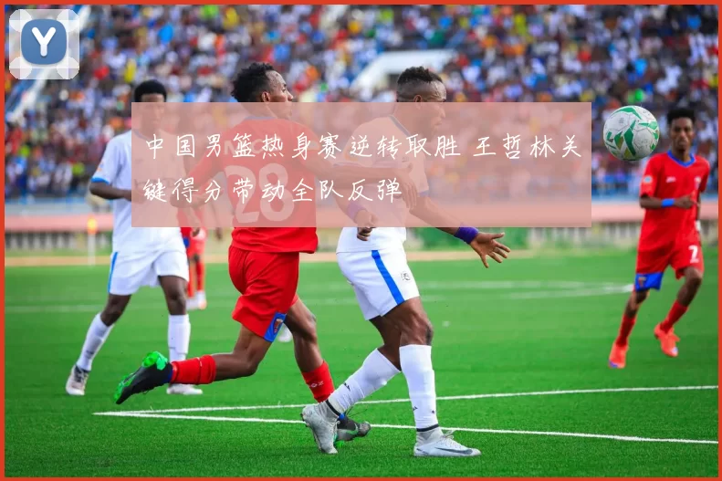 中国男篮热身赛逆转取胜 王哲林关键得分带动全队反弹