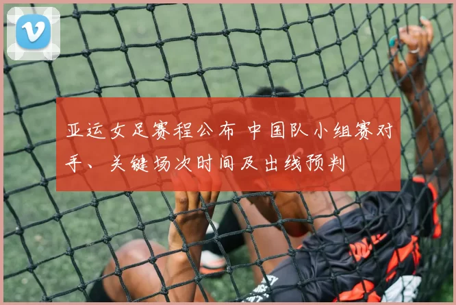 亚运女足赛程公布 中国队小组赛对手、关键场次时间及出线预判