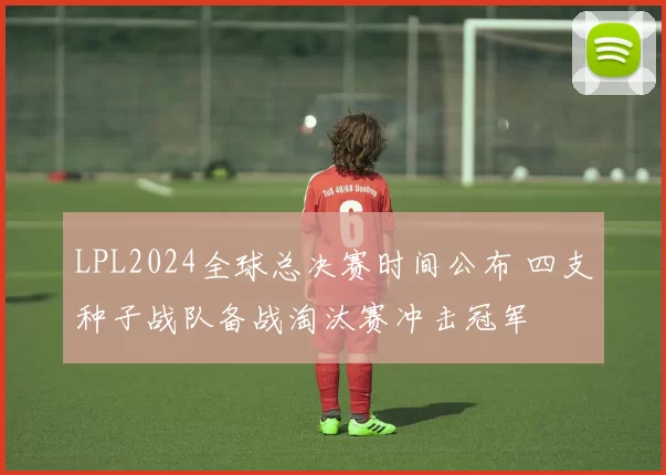 LPL2024全球总决赛时间公布 四支种子战队备战淘汰赛冲击冠军