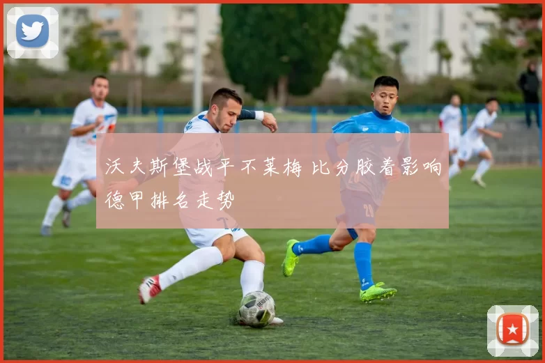 沃夫斯堡战平不莱梅 比分胶着影响德甲排名走势