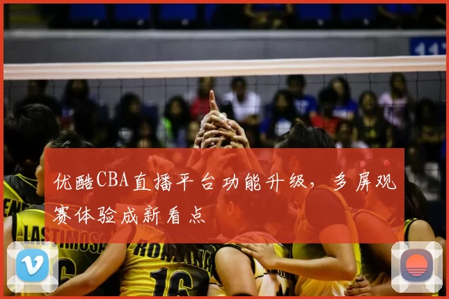 优酷CBA直播平台功能升级，多屏观赛体验成新看点