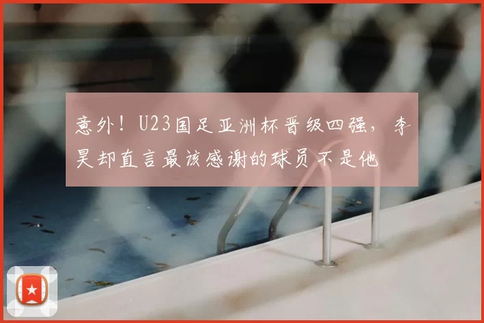 意外!U23国足亚洲杯晋级四强,李昊却直言最该感谢的球员不是他