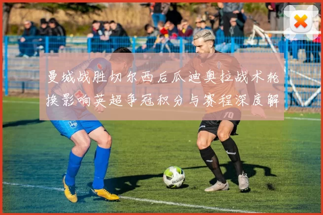 曼城战胜切尔西后瓜迪奥拉战术轮换影响英超争冠积分与赛程深度解读