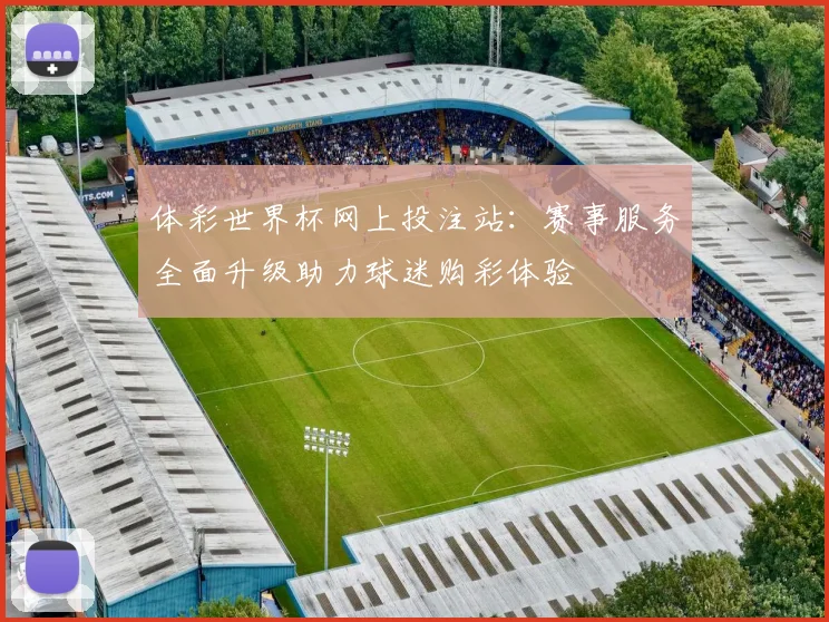 体彩世界杯网上投注站：赛事服务全面升级助力球迷购彩体验