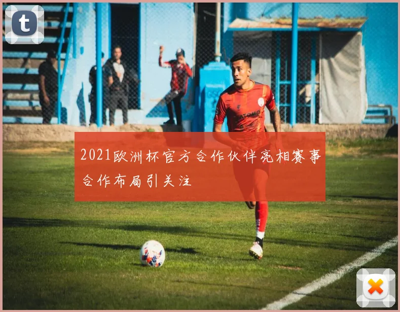 2021欧洲杯官方合作伙伴亮相赛事合作布局引关注