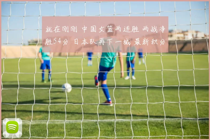 就在刚刚 中国女篮两连胜 两战净胜54分 日本队再下一城 最新积分榜公布